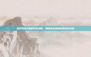 造梦西游3极品号源攻略，如何高效利用你的游戏资源