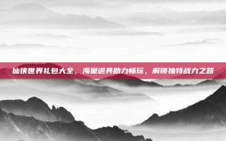 仙侠世界礼包大全，海量道具助力畅玩，解锁独特战力之路