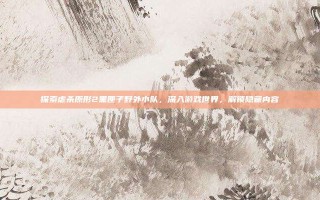 探索虐杀原形2黑匣子野外小队，深入游戏世界，解锁隐藏内容