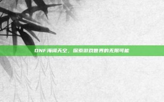 DNF海阔天空，探索游戏世界的无限可能