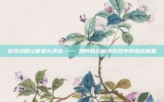 游戏攻略让脏老头洗澡—— 如何轻松解决游戏中的清洁难题