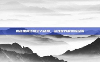 揭秘黑神话悟空大结局，游戏世界的终极探索