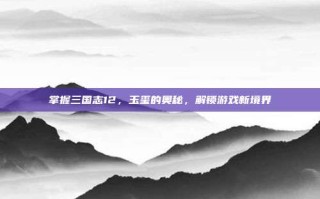 掌握三国志12，玉玺的奥秘，解锁游戏新境界