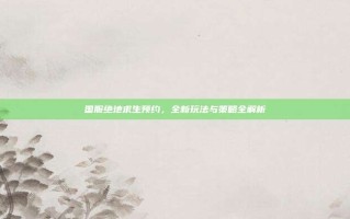 国服绝地求生预约，全新玩法与策略全解析