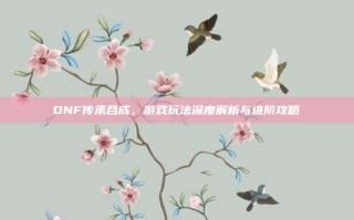 DNF传承合成，游戏玩法深度解析与进阶攻略