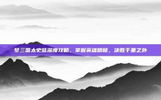 梦三国太史慈深度攻略，掌握英雄精髓，决胜千里之外