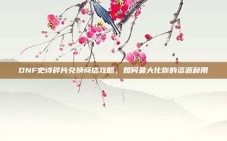 DNF史诗碎片兑换商店攻略，如何最大化你的资源利用