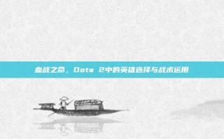 血战之命，Dota 2中的英雄选择与战术运用