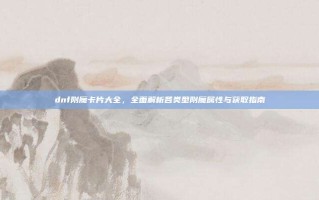 dnf附魔卡片大全，全面解析各类型附魔属性与获取指南