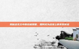 揭秘战无炎中的终极策略，如何成为战场上的不败传说