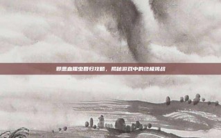 邪恶血腥虫回归攻略，揭秘游戏中的终极挑战