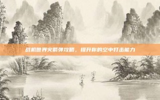 战机世界火箭弹攻略，提升你的空中打击能力