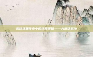 揭秘逐鹿传奇中的终极策略——大庆仿战法