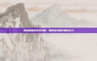 揭秘刷血歌游戏攻略，如何高效提升角色实力