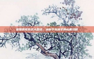 宠物养成游戏大盘点，从新手到高手的必备攻略