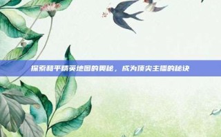 探索和平精英地图的奥秘，成为顶尖主播的秘诀