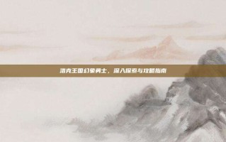 洛克王国幻象勇士，深入探索与攻略指南