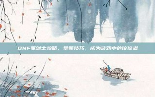 DNF驱剑士攻略，掌握技巧，成为游戏中的佼佼者