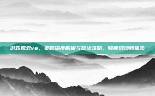 游戏风云ve，策略深度解析与玩法攻略，解锁沉浸新体验