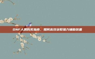 DNF人偶购买指南，如何高效获取强力辅助装备