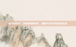 起凡999，游戏界的传奇，策略与技巧的完美结合