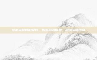 热血英豪韩服官网，探索游戏世界，解锁英雄传奇