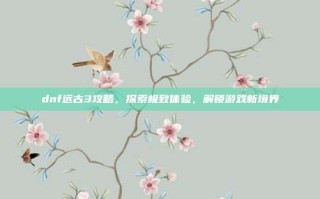 dnf远古3攻略，探索极致体验，解锁游戏新境界