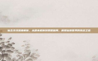 仙五支线深度解析，从副本机制到策略破局，解锁仙侠世界的挑战之道