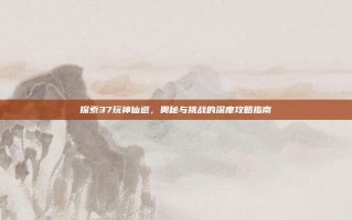 探索37玩神仙道，奥秘与挑战的深度攻略指南