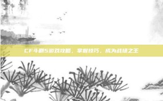 CF斗剧5游戏攻略，掌握技巧，成为战场之王