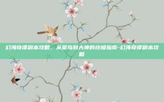 幻海奇谭副本攻略，从菜鸟到大神的终极指南-幻海奇谭副本攻略
