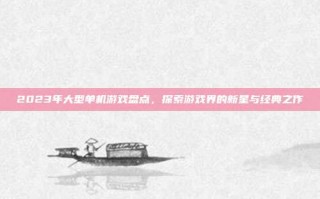 2023年大型单机游戏盘点，探索游戏界的新星与经典之作
