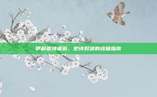 伊利亚特桌游，史诗对决的终极指南