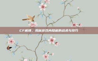 CF威锋，揭秘游戏内隐藏的战术与技巧