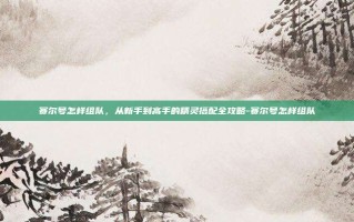 赛尔号怎样组队，从新手到高手的精灵搭配全攻略-赛尔号怎样组队
