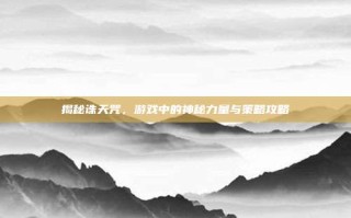 揭秘诛天咒，游戏中的神秘力量与策略攻略