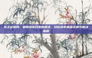 龙之谷团购，解锁组队开荒新模式，轻松获取极品资源与联动福利