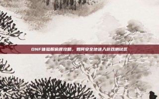 DNF体验服偷渡攻略，如何安全地进入游戏测试区