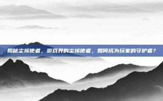 揭秘尘埃使者，游戏界的尘埃使者，如何成为玩家的守护者？