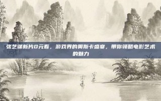 张艺谋新片0元看，游戏界的奥斯卡盛宴，带你领略电影艺术的魅力