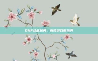 DNF越战越勇，解锁游戏新境界