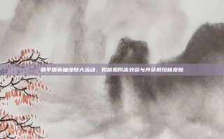 和平精英抽皮肤大活动，揭秘如何高效参与并获取珍稀皮肤