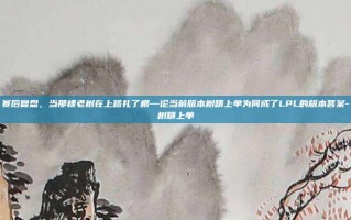 赛后复盘，当那棵老树在上路扎了根—论当前版本树精上单为何成了LPL的版本答案-树精上单