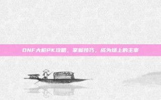 DNF大枪PK攻略，掌握技巧，成为场上的主宰