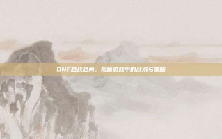 DNF越战越勇，揭秘游戏中的战术与策略