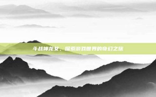 斗战神龙女，探索游戏世界的奇幻之旅