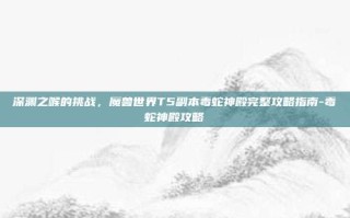 深渊之喉的挑战，魔兽世界T5副本毒蛇神殿完整攻略指南-毒蛇神殿攻略