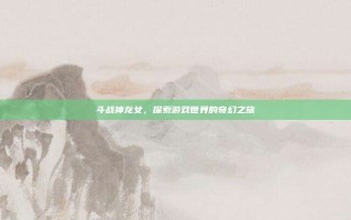 斗战神龙女，探索游戏世界的奇幻之旅