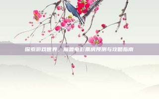 探索游戏世界，魔兽电影票房预测与攻略指南