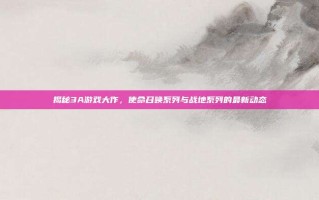 揭秘3A游戏大作，使命召唤系列与战地系列的最新动态